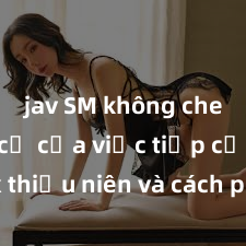 jav SM không che Nguy cơ của việc tiếp cận sex thiếu niên và cách phòng ngừa trong xã hội hiện đại