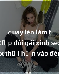 quay lén làm tình Cặp đôi gái xinh sex thổi hồn vào đêm muộn