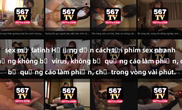 sex mỹ latinh Hướng dẫn cách tải phim sex nhanh chóng và an toàn trên mạng không bị virus, không bị quảng cáo làm phiền, chỉ trong vòng vài phút.