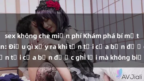 sex không che miễn phí Khám phá bí mật qua sex camera ẩn: Điều gì xảy ra khi tồn tại của bạn được ghi lại mà không biết?