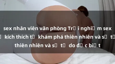 sex nhân viên văn phòng Trải nghiệm sex ngoài trời: Sự kích thích từ khám phá thiên nhiên và sự tự do đặc biệt
