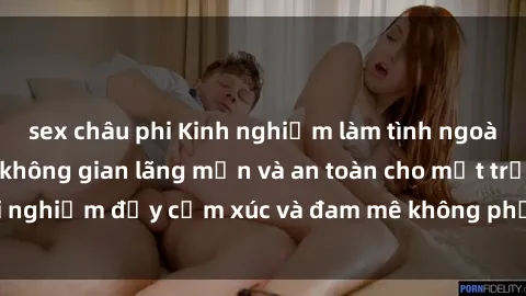 sex châu phi Kinh nghiệm làm tình ngoài đường: Cách tạo không gian lãng mạn và an toàn cho một trải nghiệm đầy cảm xúc và đam mê không phải lúc nào cũng dễ dàng