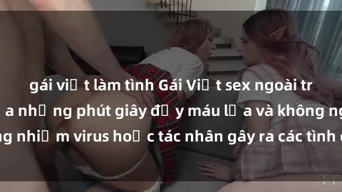gái việt làm tình Gái Việt sex ngoài trời: Sự kích thích của những phút giây đầy máu lửa và không ngừng nhiễm virus hoặc tác nhân gây ra các tình cảm yêu đương chân thực