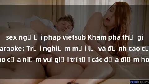 sex người pháp vietsub Khám phá thế giới của sex quán karaoke: Trải nghiệm mới lạ và đỉnh cao của niềm vui giải trí tại các địa điểm hot nhất hiện nay.