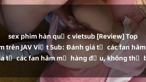 sex phim hàn quốc vietsub [Review] Top bộ phim đáng xem trên JAV Việt Sub: Đánh giá từ các fan hâm mộ hàng đầu, không thể bỏ lỡ!