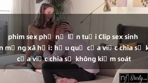 phim sex phụ nữ lớn tuổi Clip sex sinh viên gây sốt trên mạng xã hội: hậu quả của việc chia sẻ không kiểm soát