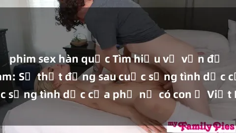 phim sex hàn quốc Tìm hiểu về vấn đề sex bà mẹ Việt Nam: Sự thật đằng sau cuộc sống tình dục của phụ nữ có con ở Việt Nam