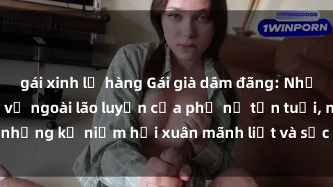 gái xinh lộ hàng Gái già dâm đãng: Những bí mật đằng sau vẻ ngoài lão luyện của phụ nữ tận tuổi, những kỷ niệm hồi xuân mãnh liệt và sức hút không thể chối từ.