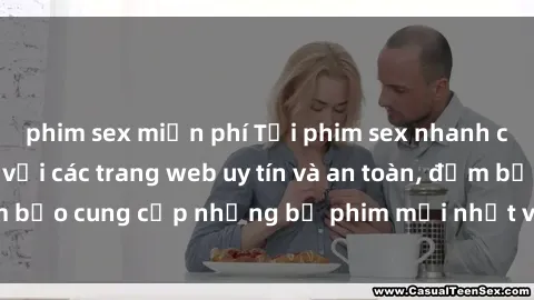 phim sex miễn phí Tải phim sex nhanh chóng và đơn giản với các trang web uy tín và an toàn, đảm bảo cung cấp những bộ phim mới nhất và chất lượng cao.