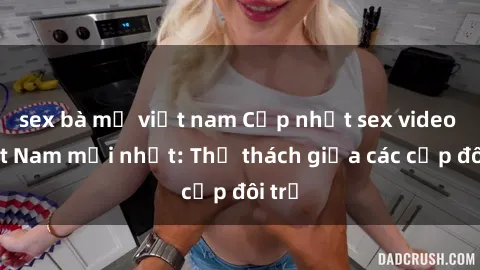 sex bà mẹ việt nam Cập nhật sex video Việt Nam mới nhất: Thử thách giữa các cặp đôi trẻ