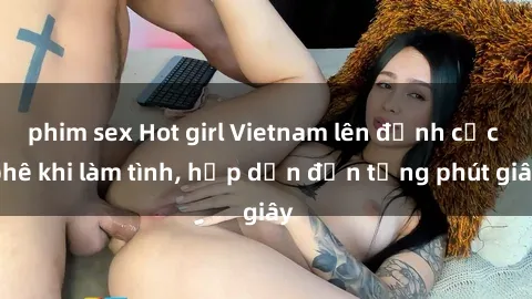 phim sex Hot girl Vietnam lên đỉnh cực phê khi làm tình, hấp dẫn đến từng phút giây