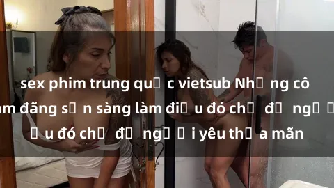 sex phim trung quốc vietsub Những cô gái Việt Nam dâm đãng sẵn sàng làm điều đó chỉ để người yêu thỏa mãn