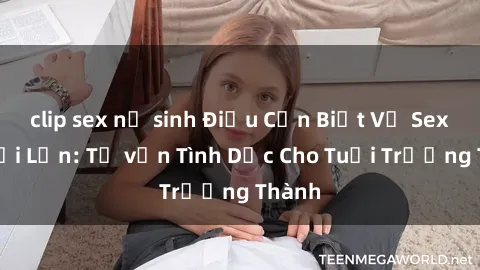 clip sex nữ sinh Điều Cần Biết Về Sex Người Lớn: Tư vấn Tình Dục Cho Tuổi Trưởng Thành