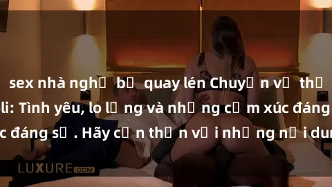 sex nhà nghỉ bị quay lén Chuyện về thế giới phim sex loli: Tình yêu, lo lắng và những cảm xúc đáng sợ. Hãy cẩn thận với những nội dung nóng bỏng này!