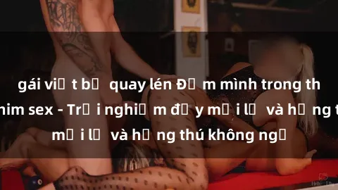 gái việt bị quay lén Đắm mình trong thế giới của phim sex - Trải nghiệm đầy mới lạ và hứng thú không ngờ