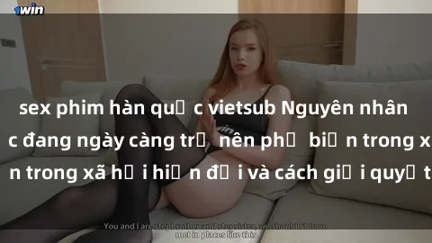 sex phim hàn quốc vietsub Nguyên nhân tại sao sex bạo lực đang ngày càng trở nên phổ biến trong xã hội hiện đại và cách giải quyết vấn đề này