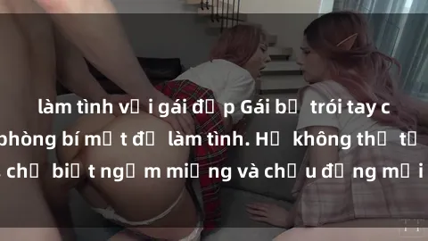 làm tình với gái đẹp Gái bị trói tay chân, dẫn vào căn phòng bí mật để làm tình. Họ không thể từ chối, chỉ biết ngậm miệng và chịu đựng mọi hành động của kẻ xấu xa.