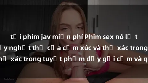 tải phim jav miễn phí Phim sex nô lệ tình dục: Sức hút đầy nghẹt thở của cảm xúc và thể xác trong tuyệt phẩm đầy gợi cảm và quyến rũ.