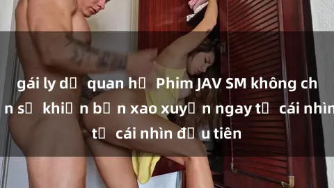 gái ly dị quan hệ Phim JAV SM không che hấp dẫn sẽ khiến bạn xao xuyến ngay từ cái nhìn đầu tiên