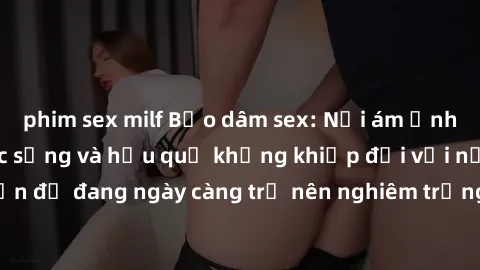 phim sex milf Bạo dâm sex: Nỗi ám ảnh đen tối trong cuộc sống và hậu quả khủng khiếp đối với nạn nhân - Một vấn đề đang ngày càng trở nên nghiêm trọng và cần được phòng ngừa và xử lý một cách triệt để