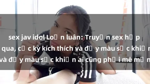 sex jav idol Loạn luân: Truyện sex hấp dẫn không thể bỏ qua, cực kỳ kích thích và đầy màu sắc khiến ai cũng phải mê mẩn!