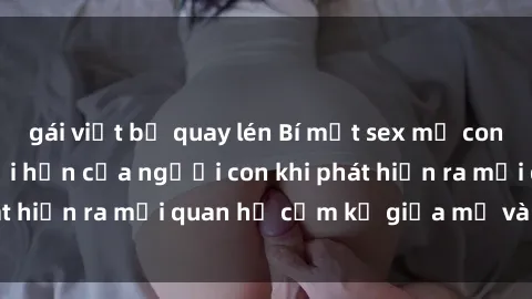 gái việt bị quay lén Bí mật sex mẹ con: Sự đau lòng và hối hận của người con khi phát hiện ra mối quan hệ cấm kỵ giữa mẹ và con trai