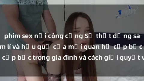 phim sex nơi công cộng Sự thật đằng sau sex họ hàng: Tâm lí và hậu quả của mối quan hệ cấp bậc trong gia đình và cách giải quyết vấn đề này