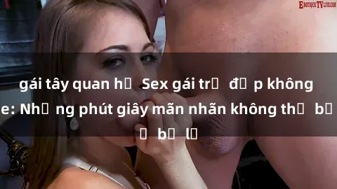 gái tây quan hệ Sex gái trẻ đẹp không che: Những phút giây mãn nhãn không thể bỏ lỡ