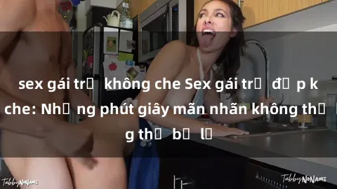 sex gái trẻ không che Sex gái trẻ đẹp không che: Những phút giây mãn nhãn không thể bỏ lỡ