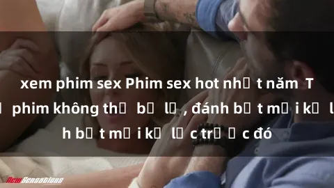 xem phim sex Phim sex hot nhất năm  Top những bộ phim không thể bỏ lỡ, đánh bật mọi kỷ lục trước đó