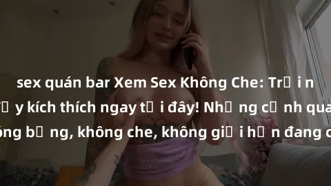 sex quán bar Xem Sex Không Che: Trải nghiệm mới lạ và đầy kích thích ngay tại đây! Những cảnh quay nóng bỏng, không che, không giới hạn đang chờ đón bạn. Đừng bỏ lỡ!