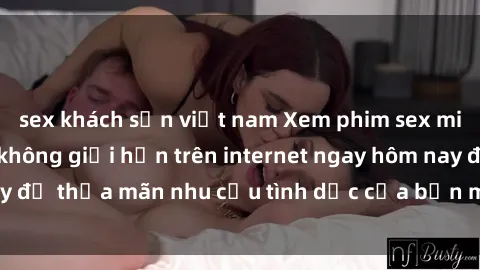 sex khách sạn việt nam Xem phim sex miễn phí hoàn toàn không giới hạn trên internet ngay hôm nay để thỏa mãn nhu cầu tình dục của bạn mà không tốn chi phí.