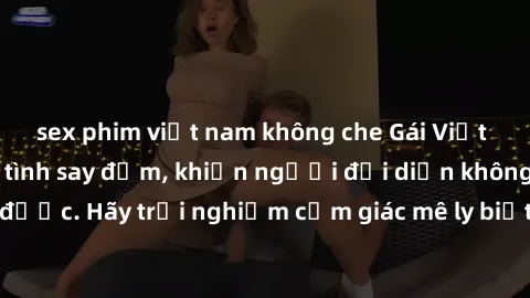 sex phim việt nam không che Gái Việt Nam dâm đãng làm tình say đắm, khiến người đối diện không thể cưỡng lại được. Hãy trải nghiệm cảm giác mê ly biết bao của phong cách yêu đương đậm chất dân tộc!