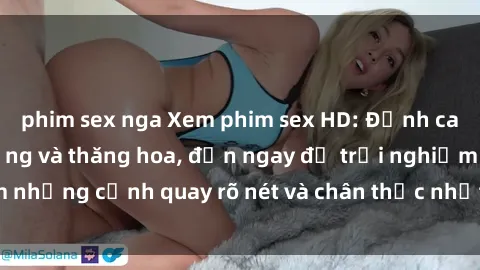 phim sex nga Xem phim sex HD: Đỉnh cao của sự sung sướng và thăng hoa, đến ngay để trải nghiệm những cảnh quay rõ nét và chân thực nhất. Hãy cùng khám phá!
