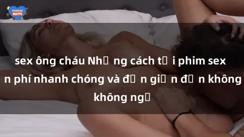 sex ông cháu Những cách tải phim sex miễn phí nhanh chóng và đơn giản đến không ngờ