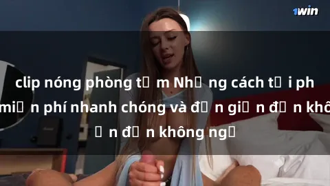 clip nóng phòng tắm Những cách tải phim sex miễn phí nhanh chóng và đơn giản đến không ngờ