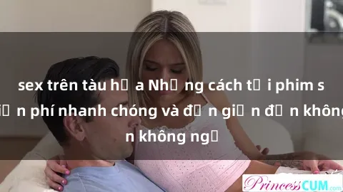 sex trên tàu hỏa Những cách tải phim sex miễn phí nhanh chóng và đơn giản đến không ngờ