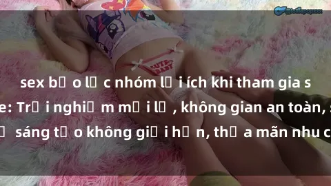 sex bạo lực nhóm lợi ích khi tham gia sex online không che: Trải nghiệm mới lạ, không gian an toàn, sự sáng tạo không giới hạn, thỏa mãn nhu cầu tình dục của bạn.