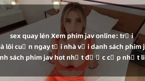 sex quay lén Xem phim jav online: trải nghiệm hấp dẫn và lôi cuốn ngay tại nhà với danh sách phim jav hot nhất được cập nhật liên tục.