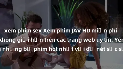 xem phim sex Xem phim JAV HD miễn phí chất lượng cao, không giới hạn trên các trang web uy tín. Yên tâm tận hưởng những bộ phim hot nhất với độ nét sắc sảo, đẹp mắt ngay tại nhà. Hãy trải nghiệm ngay!