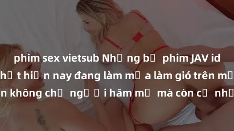 phim sex vietsub Những bộ phim JAV idol không che hot nhất hiện nay đang làm mưa làm gió trên mạng, hấp dẫn không chỉ người hâm mộ mà còn cả những ai mới tìm hiểu về thể loại này!