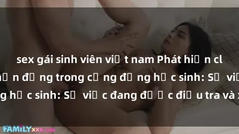 sex gái sinh viên việt nam Phát hiện clip sex nữ sinh gây chấn động trong cộng đồng học sinh: Sự việc đang được điều tra và xử lý