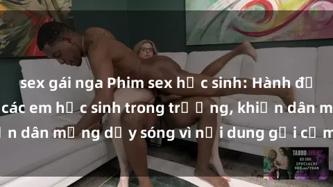 sex gái nga Phim sex học sinh: Hành động nóng bỏng của các em học sinh trong trường, khiến dân mạng dậy sóng vì nội dung gợi cảm và kích thích.