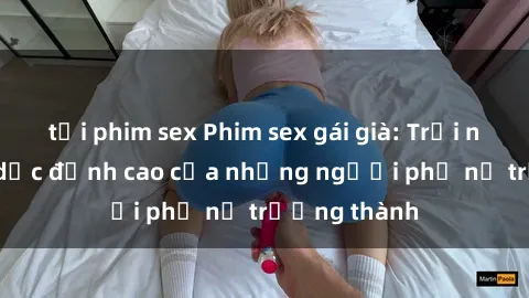 tải phim sex Phim sex gái già: Trải nghiệm tình dục đỉnh cao của những người phụ nữ trưởng thành