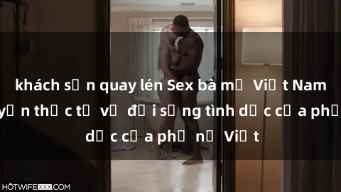 khách sạn quay lén Sex bà mẹ Việt Nam: Câu chuyện thực tế về đời sống tình dục của phụ nữ Việt