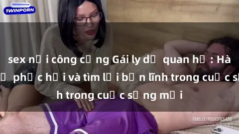sex nơi công cộng Gái ly dị quan hệ: Hành trình tự phục hồi và tìm lại bản lĩnh trong cuộc sống mới