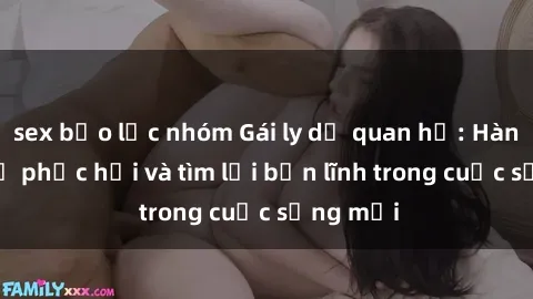 sex bạo lực nhóm Gái ly dị quan hệ: Hành trình tự phục hồi và tìm lại bản lĩnh trong cuộc sống mới