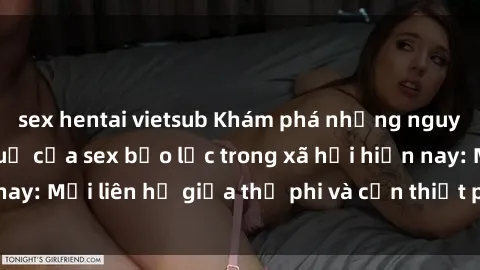 sex hentai vietsub Khám phá những nguyên nhân và hậu quả của sex bạo lực trong xã hội hiện nay: Mối liên hệ giữa thị phi và cần thiết phải ngăn chặn.