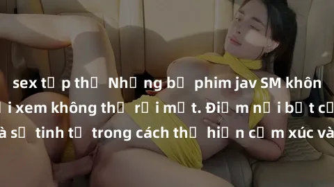 sex tập thể Những bộ phim jav SM không che khiến người xem không thể rời mắt. Điểm nổi bật của thể loại này là sự tinh tế trong cách thể hiện cảm xúc và sự hấp dẫn của những cảnh quay.