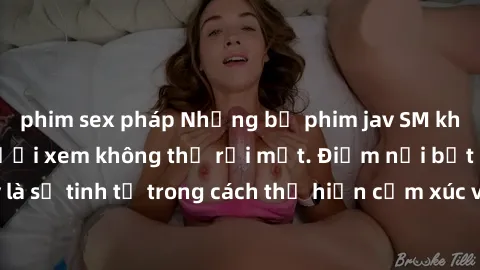 phim sex pháp Những bộ phim jav SM không che khiến người xem không thể rời mắt. Điểm nổi bật của thể loại này là sự tinh tế trong cách thể hiện cảm xúc và sự hấp dẫn của những cảnh quay.